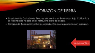 CORAZÓN DE TIERRA
• El restaurante Corazón de Tierra se encuentra en Ensenada, Baja California y
es reconocido no solo en el norte, sino en todo el país.
• Corazón de Tierra aprovecha los ingredientes que se producen en la región.
restaurantes
 