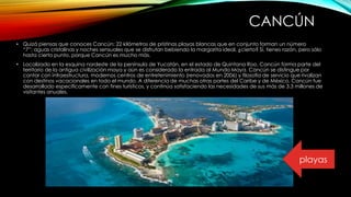 CANCÚN
• Quizá piensas que conoces Cancún: 22 kilómetros de prístinas playas blancas que en conjunto forman un número
“7”; aguas cristalinas y noches sensuales que se disfrutan bebiendo la margarita ideal, ¿cierto? Sí, tienes razón, pero sólo
hasta cierto punto, porque Cancún es mucho más.
• Localizado en la esquina nordeste de la península de Yucatán, en el estado de Quintana Roo, Cancún forma parte del
territorio de la antigua civilización maya y aún es considerado la entrada al Mundo Maya. Cancún se distingue por
contar con infraestructura, modernos centros de entretenimiento (renovados en 2006) y filosofía de servicio que rivalizan
con destinos vacacionales en todo el mundo. A diferencia de muchas otras partes del Caribe y de México, Cancún fue
desarrollado específicamente con fines turísticos, y continúa satisfaciendo las necesidades de sus más de 3.3 millones de
visitantes anuales.
playas
 