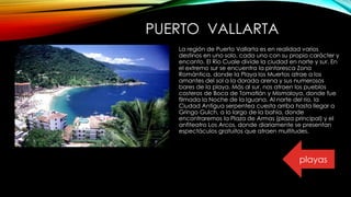 PUERTO VALLARTA
La región de Puerto Vallarta es en realidad varios
destinos en uno solo, cada uno con su propio carácter y
encanto. El Río Cuale divide la ciudad en norte y sur. En
el extremo sur se encuentra la pintoresca Zona
Romántica, donde la Playa los Muertos atrae a los
amantes del sol a la dorada arena y sus numerosos
bares de la playa. Más al sur, nos atraen los pueblos
costeros de Boca de Tomatlán y Mismaloya, donde fue
filmada la Noche de la Iguana. Al norte del rio, la
Ciudad Antigua serpentea cuesta arriba hasta llegar a
Gringo Gulch, a lo largo de la bahía, donde
encontraremos la Plaza de Armas (plaza principal) y el
anfiteatro Los Arcos, donde diariamente se presentan
espectáculos gratuitos que atraen multitudes.
playas
 