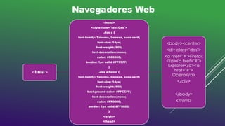 <html>
<head>
<style type="text/Css">
.dos a {
font-family: Tahoma, Geneva, sans-serif;
font-size: 14px;
font-weight: 900;
text-decoration: none;
color: #666666;
border: 1px solid #FFFFFF;
}
.dos a:hover {
font-family: Tahoma, Geneva, sans-serif;
font-size: 14px;
font-weight: 900;
background-color: #FFCCFF;
text-decoration: none;
color: #FF0000;
border: 1px solid #FF0000;
}
</style>
</head>
<body><center>
<div class="dos">
<a href="#">Firefox
</a><a href="#">
Explorer</a><a
href="#">
Opera</a>
</div>
</body>
</html>
Navegadores Web
 