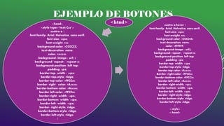 EJEMPLO DE BOTONES
<head>
<style type="text/Css">
.cuatro a {
font-family: Arial, Helvetica, sans-serif;
font-size: 24px;
font-weight: 900;
background-color: #CCCCCC;
text-decoration: none;
color: #383838;
background- image : url( );
background- repeat : repeat-x;
background-position: left top;
padding: 5px;
border-top- width : 14px;
border-top-style: ridge;
border-top-color: #FFCC00;
border- right - color: #A48300;
border-bottom-color: #A48300;
border-left-color: #FFCC00;
border-right- width: 14px;
border-bottom- width: 14px;
border-left- width: 14px;
border- right-style: ridge;
border-bottom-style: ridge;
border-left-style: ridge;
}
<html> .cuatro a:hover {
font-family: Arial, Helvetica, sans-serif;
font-size: 24px;
font-weight: 900;
background-color: #CCCCCC;
text-decoration: none;
color: #FFFFFF;
background-image : url();
background- repeat : repeat-x;
background-position: left top;
padding: 5px;
border-top- width: 14px;
border-top-style: ridge;
border-top-color: #A48300;
Border- right-color: #FFCC00;
border-bottom-color: #FFCC00;
border-left-color: #A48300;
border- right-width: 14px;
border-bottom- width: 14px;
border-left- width: 14px;
border- right-style: ridge;
border-bottom-style: ridge;
border-left-style: ridge;
}
</style>
</head>
 