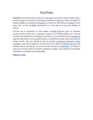 YouTube
YouTube (pronunciación AFI [ˈjuːtjuːb]) es un sitio web en el cual los usuarios pueden subir y
compartir vídeos. Fue creado por tres antiguos empleados de PayPal en febrero de 2005.4
En
octubre de 2006, fue adquirido por Google Inc. a cambio de 1650 millones de dólares y ahora
opera como una de sus filiales. Actualmente es el sitio web de su tipo más utilizado en
internet.
YouTube usa un reproductor en línea basado en Adobe Flash para servir su contenido
(aunque también puede ser un reproductor basado en el estándar HTML5, que YouTube
incorporó poco después de que la W3C lo presentara y que es soportado por los navegadores
web más importantes). Es muy popular gracias a la posibilidad de alojar vídeos personales de
manera sencilla. Aloja una variedad de clips de películas, programas de televisión y vídeos
musicales. A pesar de las reglas de YouTube contra subir vídeos con derechos de autor, este
material existe en abundancia, así como contenidos amateur comovideoblogs. Los enlaces a
vídeos de YouTube pueden ser también insertados en blogs y sitios electrónicos personales
usandoAPI o incrustando cierto código HTML.
Regresar a índice.
 