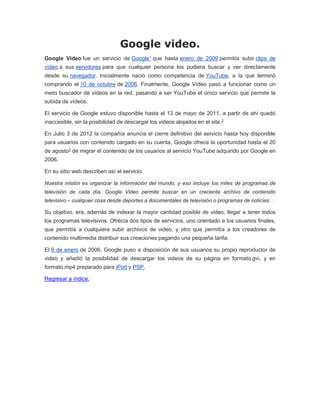 Google video.
Google Video fue un servicio de Google1 que hasta enero de 2009 permitía subir clips de
vídeo a sus servidores para que cualquier persona los pudiera buscar y ver directamente
desde su navegador. Inicialmente nació como competencia de YouTube, a la que terminó
comprando el 10 de octubre de 2006. Finalmente, Google Vídeo pasó a funcionar como un
mero buscador de vídeos en la red, pasando a ser YouTube el único servicio que permite la
subida de vídeos.
El servicio de Google estuvo disponible hasta el 13 de mayo de 2011, a partir de ahí quedó
inaccesible, sin la posibilidad de descargar los videos alojados en el site.2
En Julio 3 de 2012 la compañía anuncia el cierre definitivo del servicio hasta hoy disponible
para usuarios con contenido cargado en su cuenta, Google ofrece la oportunidad hasta el 20
de agosto3 de migrar el contenido de los usuarios al servicio YouTube adquirido por Google en
2006.
En su sitio web describen así el servicio:
Nuestra misión es organizar la información del mundo, y eso incluye los miles de programas de
televisión de cada día. Google Video permite buscar en un creciente archivo de contenido
televisivo – cualquier cosa desde deportes a documentales de televisión o programas de noticias.
Su objetivo, era, además de indexar la mayor cantidad posible de video, llegar a tener todos
los programas televisivos. Ofrecía dos tipos de servicios, uno orientado a los usuarios finales,
que permitía a cualquiera subir archivos de video, y otro que permitía a los creadores de
contenido multimedia distribuir sus creaciones pagando una pequeña tarifa.
El 9 de enero de 2006, Google puso a disposición de sus usuarios su propio reproductor de
video y añadió la posibilidad de descargar los videos de su página en formato.gvi, y en
formato.mp4 preparado para iPod y PSP.
Regresar a índice.
 