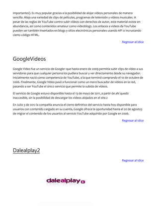 importantes). Es muy popular gracias a la posibilidad de alojar vídeos personales de manera
sencilla. Aloja una variedad de clips de películas, programas de televisión y vídeos musicales. A
pesar de las reglas de YouTube contra subir vídeos con derechos de autor, este material existe en
abundancia, así como contenidos amateur como videoblogs. Los enlaces a vídeos de YouTube
pueden ser también insertados en blogs y sitios electrónicos personales usando API o incrustando
cierto código HTML.
Regresar al Idice
GoogleVideos
Google Video fue un servicio de Google1 que hasta enero de 2009 permitía subir clips de vídeo a sus
servidores para que cualquier persona los pudiera buscar y ver directamente desde su navegador.
Inicialmente nació como competencia de YouTube, a la que terminó comprando el 10 de octubre de
2006. Finalmente, Google Vídeo pasó a funcionar como un mero buscador de vídeos en la red,
pasando a ser YouTube el único servicio que permite la subida de vídeos.
El servicio de Google estuvo disponible hasta el 13 de mayo de 2011, a partir de ahí quedó
inaccesible, sin la posibilidad de descargar los videos alojados en el site.2
En Julio 3 de 2012 la compañía anuncia el cierre definitivo del servicio hasta hoy disponible para
usuarios con contenido cargado en su cuenta, Google ofrece la oportunidad hasta el 20 de agosto3
de migrar el contenido de los usuarios al servicio YouTube adquirido por Google en 2006.
Regresar al Idice
Dalealplay2
Regresar al Idice
 