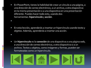  En PowerPoint, tienes la habilidad de crear un vínculo a una página, a
una dirección de correo electrónico, a un archivo, a otra diapositiva
en la misma presentación o a una diapositiva en una presentación
diferente. Puedes hacer todo esto, usando dos
herramientas: hipervínculo y acción.

 En esta lección, aprenderás a insertar un hipervínculo usando texto y
objetos. Además, aprenderás a insertar una acción.

 Un hipervínculo es la conexión de una diapositiva a una página web,
a una dirección de correo electrónico, a otra diapositiva o a un
archivo.Textos u objetos, como imágenes y formas, pueden ser
formateadas como un hipervínculo.
 