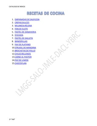 CATALOGODE MENÙS
1º “HM”
1. EMPANADAS DESALPICON
2. CREPAS DULCES
3. MILANESA RELENA
4. PAN DE ELOTE
5. PASTEL DE ZANAHORIA
6. DISCADA
7. PASTEL DE GALLETA
8. BANDERILLAS
9. PAY DE PLATANO
10.STRUDEL DE MANZANA
11.BROCHETAS DE POLLO
12.CHILES RELLENOS
13.CARNE AL PASTOR
14.PAY DE LIMON
15.CHOCOFLAN
 