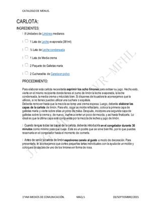 CATALOGODE MENUS.
1°HM-MEDIOS DE COMUNICACIÓN. MAQ.5 03/SEPTIEMBRE/2015
CARLOTA:
INGREDIENTES:
8 Unidades de Limónes medianos
1 Lata de Leche evaporada (381ml)
½ Lata de Leche condensada
1 Lata de Media crema
2 Paquete de Galletas maría
2 Cucharadita de Canela en polvo
PROCEDIMIENTO:
Para elaborar esta carlota necesitarás exprimir los ocho limones para extraer su jugo. Hecho esto,
vierte en el mismo recipiente donde tienes el zumo de limón la leche evaporada, la leche
condensada, la media crema y mézclalo bien. Si dispones de licuadora te aconsejamos que la
utilices, si no tienes puedes utilizar una cuchara o espátula.
Deberás remover hasta que la mezcla se torne una crema espesa. Luego, deberás elaborar las
capas de la carlota de limón. Para ello, coge un molde refractario, coloca la primera capa de
galletas maría y vierte sobre ellas un poco de masa. Después, incorpora una segunda capa de
galletas sobre la crema y, de nuevo, vuelve a verter un poco de mezcla, y asíhasta finalizarla. Lo
ideal es que la última capa esté compuesta por la mezcla de leches y jugo de limón.
en el congelador durante 30
minutos como mínimo para que cuaje. Este es un postre que se sirve bien frío, por lo que puedes
reservarla en el congelador hasta el momento de comerla.
espolvorea canela al gusto a modo de decoración. Para
presentarla, te aconsejamos que cortes pequeñas tartas individuales con la ayuda de un molde y
coloques la cáscara de uno de los limones en forma de rosa.
 