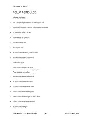 CATALOGODE MENUS.
1°HM-MEDIOS DE COMUNICACIÓN. MAQ.5 03/SEPTIEMBRE/2015
POLLO AGRIDULCE:
INGREDIENTES:
 225 g de pechugas de pollo sin hueso y sin piel
 1 pimiento verde sin semillas,cortado en cuadraditos
 1 cebolla de verdeo,picada
 2 dientes de ajo, picados
 1 cucharada de vino
 Aceite para freír
 4 cucharadas de harina para todo uso
 4 cucharadas de fécula de maíz
 1/2 taza de agua
 1/2 cucharadita de bicarbonato
Para la salsa agridulce:
 3 cucharadas de salsa de tomate
 3 cucharadas de salsa picante
 1 cucharadita de salsa de ciruela
 1/2 cucharadita de salsa inglesa
 1/4 cucharadita de vinagre de arroz chino
 1/2 cucharadita de salsa de ostras
 3 cucharadas de agua
 