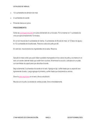CATALOGODE MENUS.
1°HM-MEDIOS DE COMUNICACIÓN. MAQ.5 03/SEPTIEMBRE/2015
 1/2 cucharadita de almidón de maíz
 2 cucharadas de aceite
 Pimienta blanca en polvo
PROCEDIMEINTO:
Corta las pechugas de pollo en cubos del tamaño de un bocado.Pon a marinar en 1 cucharada de
vino por aproximadamente 10 minutos.
En un bol mezcla las 4 cucharadas de harina, 4 cucharadas de fécula de maíz, la 1/2 taza de agua y
la 1/2 cucharadita de bicarbonato. Pasa los cubos de pollo por allí.
En otro bol, mezcla todos los ingredientes de la salsa. Reserva.
ISTOCKPHOTO/THINKSTOCK
Sacude la masa extra que pudo haber quedado impregnada en los cubos de pollo y cocínalos en un
wok con aceite caliente hasta que estén bien cocidos. Al terminar la cocción, colócalos en un plato
con servilletas de papel para que absorba el aceite.
Deja solamente 2 cucharadas de aceite en el wok. Agrega el ajo; sofríe hasta que su aspecto sea
ligeramente dorado. Luego agrega el pimiento y sofríe hasta que desprenda su aroma.
Sirve la salsa agridulce en el wok y lleva a ebullición.
Mezcla con el pollo,la cebolla de verdeo picada. Sirve inmediatamente.
 