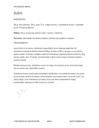 CATALOGODE MENUS.
1°HM-MEDIOS DE COMUNICACIÓN. MAQ.5 03/SEPTIEMBRE/2015
SUSHI.
INGREDIENTES:
500 gr. arroz glutinoso, 750 cc. agua, 70 cc. vinagre de arroz, 1 cucharada de azúcar, 1 cucharada
de sal, 10 hojas de alga nori.
Relleno: 150 gr. de pescado (salmón o atún), 1 pepino, 1 zanahoria.
Para servir: salsa wasabi (de rábanos picantes), salsa de soja, jengibre en conserva.
PROCEDIEMIENTO:
Lava el arroz en un cuenco, cambiando el agua hasta 6 veces, hasta que salga clara. Así
eliminamos el exceso de almidón.Cuece los 500 gr. de arroz en 750 cc. de agua, en una olla bien
tapada, durante 15 minutos, contados a partir del momento que oigamos empezar la ebullición. Deja
reposar, aparte, otros 15 minutos. Es fundamental no abrir la olla en ningún momento durante la
cocción y reposo.
Mientras reposa el arroz, calentamos un poco el vinagre con el azúcar y la sal, removiendo hasta
que se mezclen bien. Deja enfriar y reserva.
Extendemos el arroz cocido sobre una bandeja o fuente plana, si es posible de madera. Con ayuda
de una cuchara, también de madera, vamos haciendo surcos sobre elarroz, de un lado a otro, y de
arriba a abajo, como si labraramos un campo, la vez que vamos esparciendo el vinagre
condimentado, hasta que se enfríe el arroz por completo.
 