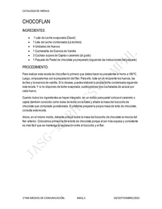 CATALOGODE MENUS.
1°HM-MEDIOS DE COMUNICACIÓN. MAQ.5 03/SEPTIEMBRE/2015
CHOCOFLAN
INGREDIENTES:
 1 Lata de Leche evaporada (Clavel)
 1 Lata de Leche condensada (La lechera)
 4 Unidades de Huevos
 1 Cucharadita de Esencia de Vainilla
 3 Cuchara sopera de Cajeta o caramelo (al gusto)
 1 Paquete de Pastel de chocolate ya preparado (siguiendo las instrucciones delpaquete)
PROCEDIMIENTO:
Para realizar esta receta de chocoflan lo primero que debes hacer es precalentar el horno a 180ºC.
Luego, empezaremos con la preparación del flan. Para ello, bate en un recipiente los huevos, las
leches y la esencia de vainilla. Si lo deseas,puedes elaborar tu propia leche condensada siguiendo
esta receta. Y si no dispones de leche evaporada, sustitúyela por dos cucharadas de azúcar por
cada huevo.
Cuando todos los ingredientes se hayan integrado, en un molde para pastel coloca el caramelo o
cajeta (también conocido como dulce de leche) en la base y añade la masa del bizcocho de
chocolate que compraste ya elaborada. Si prefieres preparar tu propia masa de torta de chocolate,
consulta esta receta.
Ahora, en el mismo molde, deberás colocar sobre la masa del bizcocho de chocolate la mezcla del
flan anterior. Colocamos primero la de la torta de chocolate porque al ser más espesa y consistente
es más fácil que se mantenga la separación entre el bizcocho y el flan.
 