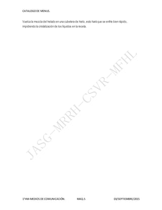 CATALOGODE MENUS.
1°HM-MEDIOS DE COMUNICACIÓN. MAQ.5 03/SEPTIEMBRE/2015
Vuelca la mezcla del helado en una cubetera de hielo, esto hará que se enfríe bien rápido,
impidiendo la cristalización de los líquidos en la receta.
 