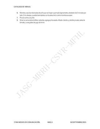 CATALOGODE MENUS.
1°HM-MEDIOS DE COMUNICACIÓN. MAQ.5 03/SEPTIEMBRE/2015
6. Mientras,asa lasrebanadasdepiñaque se hayan quemadoligeramente,alrededorde5minutospor
lado.Si lo deseas, puedesbarnizarlasconlasalsa dela carnemientrasseasan.
7. Picalacarney la piña.
8. Sirve lacarnesobretortillas calientes,agregapiñaasada.Añade cilantroycebollapicada,salsade
tomatey unasgotas dejugo delimón.
 