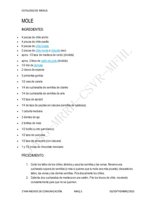 CATALOGODE MENUS.
1°HM-MEDIOS DE COMUNICACIÓN. MAQ.5 03/SEPTIEMBRE/2015
MOLE
INGREDIENTES:
 4 piezas de chile ancho
 4 piezas de chile pasilla
 6 piezas de chile mulato
 2 piezas de chile morita o chipotle seco
 aprox. 1/2 taza de manteca de cerdo (dividida)
 aprox. 2 litros de caldo de pollo (dividido)
 1/2 kilo de jitomate
 2 clavos de especie
 5 pimientas gordas
 1/2 vara de canela
 1/4 de cucharadita de semillas de cilantro
 1/4 de cucharadita de semillas de anís
 1/2 taza de ajonjolí
 1/4 de taza de pepitas sin cáscara (semillas de calabaza)
 1 cebolla mediana
 3 dientes de ajo
 2 tortillas de maíz
 1/2 bolillo (u otro pan blanco)
 1/2 taza de uva pasa
 1/2 taza de almendra (con cáscara)
 1 y 1/2 onzas de chocolate mexicano
PRCEDIMIENTO:
1. Corta los tallos de los chiles;ábrelos y saca las semillas y las venas. Reserva una
cucharada sopera de semillas (o más si quieres que tu mole sea más picante); descarta los
tallos, las venas y las demás semillas. Pica tóscamente los chiles.
2. Calienta dos cucharadas de manteca en una sartén. Fríe los trozos de chile, moviendo
constantemente para que no se quemen.
 