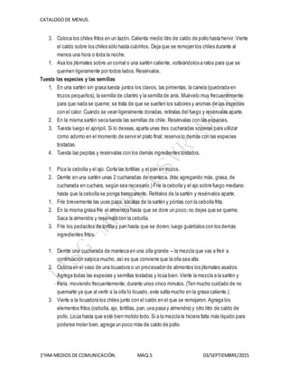 CATALOGODE MENUS.
1°HM-MEDIOS DE COMUNICACIÓN. MAQ.5 03/SEPTIEMBRE/2015
3. Coloca los chiles fritos en un tazón. Calienta medio litro de caldo de pollo hasta hervir. Vierte
el caldo sobre los chiles sólo hasta cubrirlos. Deja que se remojen los chiles durante al
menos una hora o toda la noche.
1. Asa los jitomates sobre un comal o una sartén caliente, volteándolos a ratos para que se
quemen ligeramente por todos lados. Resérvalos.
Tuesta las especies y las semillas
1. En una sartén sin grasa tuesta juntos los clavos, las pimientas, la canela (quebrada en
trozos pequeños), la semilla de cilantro y la semilla de anís. Muévelo muy frecuentemente
para que nada se queme; se trata de que se suelten los sabores y aromas de las especies
con el calor. Cuando se vean ligeramente doradas, retíralas del fuego y resérvalas aparte.
2. En la misma sartén seca tuesta las semillas de chile. Resérvalas con las especies.
3. Tuesta luego el ajonjolí. Si lo deseas,aparta unas tres cucharadas soperas para utilizar
como adorno en el momento de servir el plato final; reserva lo demás con las especies
tostadas.
4. Tuesta las pepitas y resérvalas con los demás ingredientes tostados.
1. Pica la cebolla y el ajo. Corta las tortillas y el pan en trozos.
2. Derrite en una sartén unas 2 cucharadas de manteca. (Irás agregando más, grasa, de
cucharada en cuchara, según sea necesario.) Fríe la cebolla y el ajo sobre fuego mediano
hasta que la cebolla se ponga transparente. Retíralos de la sartén y resérvalos aparte.
1. Fríe brevemente las uvas pasa; sácalas de la sartén y pónlas con la cebolla frita.
2. En la misma grasa fríe el almendra hasta que se dore un poco;no dejes que se queme.
Saca la almendra y resérvala con la cebolla.
3. Fríe los pedacitos de tortilla y pan hasta que se doren; luego guárdalos con los demás
ingredientes fritos.
1. Derrite una cucharada de manteca en una olla grande -- la mezcla que vas a freír a
continuación salpica mucho, así es que conviene que la olla sea alta.
2. Coloca en el vaso de una licuadora o un procesador de alimentos los jitomates asados.
Agrega todas las especies y semillas tostadas y licúa bien. Vierte la mezcla a la sartén y
fríela, moviendo frecuentemente, durante unos cinco minutos. (Ten mucho cuidado de no
quemarte ya que al vertir a la olla lo licuado, este salta mucho en la grasa caliente.)
3. Vierte a la licuadora los chiles junto con el caldo en el que se remojaron. Agrega los
elementos fritos (cebolla, ajo, tortillas, pan, uva pasa y almendra) y otro litro de caldo de
pollo. Licúa hasta que esté bien molido todo. Si a la mezcla le hiciera falta más líquido para
poderse moler bien, agrega un poco más de caldo de pollo.
 