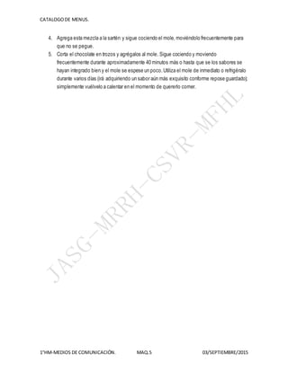 CATALOGODE MENUS.
1°HM-MEDIOS DE COMUNICACIÓN. MAQ.5 03/SEPTIEMBRE/2015
4. Agrega esta mezcla a la sartén y sigue cociendo el mole, moviéndolo frecuentemente para
que no se pegue.
5. Corta el chocolate en trozos y agrégalos al mole. Sigue cociendo y moviendo
frecuentemente durante aproximadamente 40 minutos más o hasta que se los sabores se
hayan integrado bien y el mole se espese un poco.Utiliza el mole de inmediato o refrigéralo
durante varios días (irá adquiriendo un sabor aún más exquisito conforme repose guardado);
simplemente vuélvelo a calentar en el momento de quererlo comer.
 