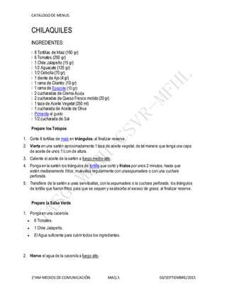 CATALOGODE MENUS.
1°HM-MEDIOS DE COMUNICACIÓN. MAQ.5 03/SEPTIEMBRE/2015
CHILAQUILES
INGREDIENTES:
Epazote (10 gr)
Ácida
Pimienta al gusto
Prepare los Totopos
1. Corte 8 tortillas de maíz en triángulos, al finalizar reserve.
2. Vierta en una sartén aproximadamente 1 taza de aceite vegetal, de tal manera que tenga una capa
de aceite de unos 1½ cm de altura.
3. Caliente el aceite de la sartén a fuego medio-alto.
4. Ponga en la sartén los triángulos de tortilla que cortó y fríalos por unos 2 minutos, hasta que
estén medianamente fritos; muévalos regularmente con unaespumadera o con una cuchara
perforada.
5. Transfiera de la sartén a unas servitoallas, con la espumadera o la cuchara perforada, los triángulos
de tortilla que fueron fritos para que se sequen y seabsorba el exceso de grasa; al finalizar reserve.
Prepare la Salsa Verde
1. Ponga en una cacerola:
 6 Tomates.
 1 Chile Jalapeño.
 El Agua suficiente para cubrir todos los ingredientes.
2. Hierva el agua de la cacerola a fuego alto.
 