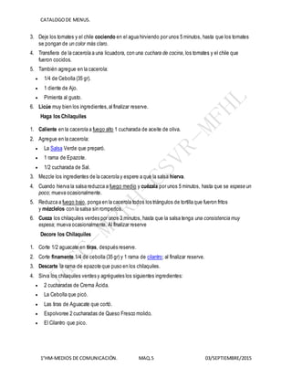 CATALOGODE MENUS.
1°HM-MEDIOS DE COMUNICACIÓN. MAQ.5 03/SEPTIEMBRE/2015
3. Deje los tomates y el chile cociendo en el agua hirviendo por unos 5 minutos, hasta que los tomates
se pongan de un color más claro.
4. Transfiera de la cacerola a una licuadora, con una cuchara de cocina, los tomates y el chile que
fueron cocidos.
5. También agregue en la cacerola:
 1/4 de Cebolla (35 gr).
 1 diente de Ajo.
 Pimienta al gusto.
6. Licúe muy bien los ingredientes,al finalizar reserve.
Haga los Chilaquiles
1. Caliente en la cacerola a fuego alto 1 cucharada de aceite de oliva.
2. Agregue en la cacerola:
 La Salsa Verde que preparó.
 1 rama de Epazote.
 1/2 cucharada de Sal.
3. Mezcle los ingredientes de la cacerola y espere a que la salsa hierva.
4. Cuando hierva la salsa reduzca a fuego medio y cuézala por unos 5 minutos, hasta que se espese un
poco; mueva ocasionalmente.
5. Reduzca a fuego bajo, ponga en la cacerola todos los triángulos de tortilla que fueron fritos
y mézclelos con la salsa sin romperlos.
6. Cueza los chilaquiles verdes por unos 3 minutos, hasta que la salsa tenga una consistencia muy
espesa; mueva ocasionalmente. Al finalizar reserve
Decore los Chilaquiles
1. Corte 1/2 aguacate en tiras, después reserve.
2. Corte finamente 1/4 de cebolla (35 gr) y 1 rama de cilantro; al finalizar reserve.
3. Descarte la rama de epazote que puso en los chilaquiles.
4. Sirva los chilaquiles verdes y agrégueles los siguientes ingredientes:
 2 cucharadas de Crema Ácida.
 La Cebolla que picó.
 Las tiras de Aguacate que cortó.
 Espolvoree 2 cucharadas de Queso Fresco molido.
 El Cilantro que pico.
 