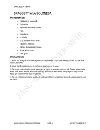 CATALOGODE MENUS.
1°HM-MEDIOS DE COMUNICACIÓN. MAQ.5 03/SEPTIEMBRE/2015
SPAGGETTIA LA BOLOÑESA.
INGREDIENTES:
 1 paquete de espaguetti.
 2 pimientas.
 2 jitomates medianos cocidos.
 1 ajo.
 1 zanahoria.
 ½ cebolla.
 ½ kg de carne molida de res.
 1 pizca de albahaca.
 1/2 taza de queso parmesano.
 Aceite, el necesario.
 sal al gusto.
PREPARACION:
1. En un litro de agua cocer el espaguetti con dos pimientas, un poco de aceite y sal. Una vez que esté
cocido, escurrirlo.
2. Licuar los jitomates cocidos sin piel con el ajo y un poco de agua.
3. Se pica la zanahoria y la cebolla finamente, se fríen y se agrega un poco de sal. Cuando las verduras
estén listas añada la carne, el jitomate molido y la albahaca. Mezcla muy bien y déjelo a fuego normal
hasta que se consuma el agua del jitomate.
4. Ya que esté cocida la carne, se sirve la pasta y en el centro un poco de la mezcla y espolvorea un poco
de queso.
 