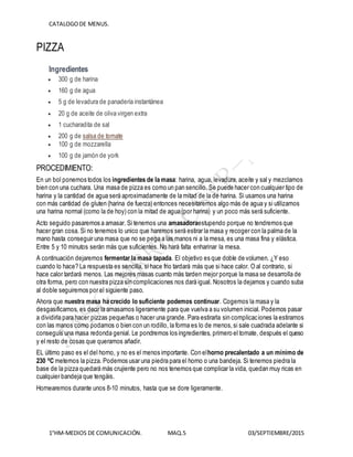 CATALOGODE MENUS.
1°HM-MEDIOS DE COMUNICACIÓN. MAQ.5 03/SEPTIEMBRE/2015
PIZZA
Ingredientes
 300 g de harina
 160 g de agua
 5 g de levadura de panadería instantánea
 20 g de aceite de oliva virgen extra
 1 cucharadita de sal
 200 g de salsa de tomate
 100 g de mozzarella
 100 g de jamón de york
PROCEDIMIENTO:
En un bol ponemos todos los ingredientes de la masa: harina, agua, levadura, aceite y sal y mezclamos
bien con una cuchara. Una masa de pizza es como un pan sencillo. Se puede hacer con cualquier tipo de
harina y la cantidad de agua será aproximadamente de la mitad de la de harina. Si usamos una harina
con más cantidad de gluten (harina de fuerza) entonces necesitaremos algo más de agua y si utilizamos
una harina normal (como la de hoy) con la mitad de agua (por harina) y un poco más será suficiente.
Acto seguido pasaremos a amasar. Si tenemos una amasadoraestupendo porque no tendremos que
hacer gran cosa. Si no tenemos lo unico que haremos será estirar la masa y recoger con la palma de la
mano hasta conseguir una masa que no se pega a las manos ni a la mesa, es una masa fina y elástica.
Entre 5 y 10 minutos serán más que suficientes. No hará falta enharinar la mesa.
A continuación dejaremos fermentar la masa tapada. El objetivo es que doble de volumen. ¿Y eso
cuando lo hace? La respuesta es sencilla, si hace frio tardará más que si hace calor. O al contrario, si
hace calor tardará menos. Las mejores masas cuanto más tarden mejor porque la masa se desarrolla de
otra forma, pero con nuestra pizza sin complicaciones nos dará igual. Nosotros la dejamos y cuando suba
al doble seguiremos por el siguiente paso.
Ahora que nuestra masa ha crecido lo suficiente podemos continuar. Cogemos la masa y la
desgasificamos, es decir la amasamos ligeramente para que vuelva a su volumen inicial. Podemos pasar
a dividirla para hacer pizzas pequeñas o hacer una grande. Para estirarla sin complicaciones la estiramos
con las manos como podamos o bien con un rodillo, la forma es lo de menos,si sale cuadrada adelante si
conseguís una masa redonda genial. Le pondremos los ingredientes, primero el tomate, después el queso
y el resto de cosas que queramos añadir.
EL último paso es el del horno, y no es el menos importante. Con elhorno precalentado a un mínimo de
230 ºC metemos la pizza. Podemos usar una piedra para el horno o una bandeja. Si tenemos piedra la
base de la pizza quedará más crujiente pero no nos tenemos que complicar la vida, quedan muy ricas en
cualquier bandeja que tengáis.
Hornearemos durante unos 8-10 minutos, hasta que se dore ligeramente.
 