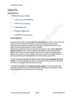 CATALOGODE MENUS.
1°HM-MEDIOS DE COMUNICACIÓN. MAQ.5 03/SEPTIEMBRE/2015
CARLOTA:
INGREDIENTES:
8 Unidades de Limónes medianos
1 Lata de Leche evaporada (381ml)
½ Lata de Leche condensada
1 Lata de Media crema
2 Paquete de Galletas maría
2 Cucharadita de Canela en polvo
PROCEDIMIENTO:
Para elaborar esta carlota necesitarás exprimir los ocho limones para extraer su jugo. Hecho esto,
vierte en el mismo recipiente donde tienes el zumo de limón la leche evaporada, la leche
condensada, la media crema y mézclalo bien. Si dispones de licuadora te aconsejamos que la
utilices, si no tienes puedes utilizar una cuchara o espátula.
Deberás remover hasta que la mezcla se torne una crema espesa. Luego, deberás elaborar las
capas de la carlota de limón. Para ello, coge un molde refractario, coloca la primera capa de
galletas maría y vierte sobre ellas un poco de masa. Después, incorpora una segunda capa de
galletas sobre la crema y, de nuevo, vuelve a verter un poco de mezcla, y asíhasta finalizarla. Lo
ideal es que la última capa esté compuesta por la mezcla de leches y jugo de limón.
en el congelador durante 30
minutos como mínimo para que cuaje. Este es un postre que se sirve bien frío, por lo que puedes
reservarla en el congelador hasta el momento de comerla.
espolvorea canela al gusto a modo de decoración. Para
presentarla, te aconsejamos que cortes pequeñas tartas individuales con la ayuda de un molde y
coloques la cáscara de uno de los limones en forma de rosa.
 