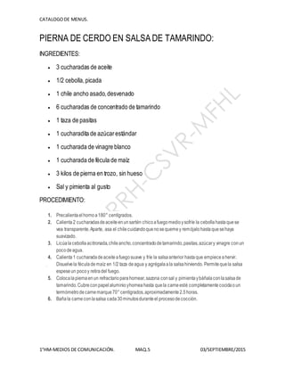 CATALOGODE MENUS.
1°HM-MEDIOS DE COMUNICACIÓN. MAQ.5 03/SEPTIEMBRE/2015
PIERNA DE CERDO EN SALSA DE TAMARINDO:
INGREDIENTES:
 3 cucharadas de aceite
 1/2 cebolla,picada
 1 chile ancho asado,desvenado
 6 cucharadas de concentrado de tamarindo
 1 taza de pasitas
 1 cucharadita de azúcarestándar
 1 cucharada de vinagre blanco
 1 cucharada de fécula de maíz
 3 kilos de pierna en trozo, sin hueso
 Sal y pimienta al gusto
PROCEDIMIENTO:
1. Precalientaelhornoa180° centígrados.
2. Calienta2 cucharadasdeaceiteenunsartén chicoafuegomedioysofríe la cebollahastaquese
vea transparente.Aparte, asa el chilecuidandoquenosequemey remójalohastaquesehaya
suavizado.
3. Licúalacebollaacitronada,chileancho,concentradodetamarindo,pasitas,azúcary vinagre conun
pocodeagua.
4. Calienta1 cucharadadeaceiteafuegosuave y fríe la salsaanterior hastaque empieceahervir.
Disuelvela féculademaíz en 1/2 taza deagua y agrégalaala salsahirviendo. Permitequela salsa
espeseun pocoy retiradel fuego.
5. Colocalapiernaenun refractarioparahornear,sazona consal y pimientaybáñalaconlasalsade
tamarindo.Cubreconpapelaluminioyhorneahasta quela carneesté completamentecocidaoun
termómetrodecarnemarque70°centígrados,aproximadamente2.5horas.
6. Bañala carneconlasalsa cada30minutosduranteel procesodecocción.
 