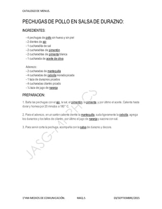 CATALOGODE MENUS.
1°HM-MEDIOS DE COMUNICACIÓN. MAQ.5 03/SEPTIEMBRE/2015
PECHUGAS DE POLLO EN SALSA DE DURAZNO:
INGREDIENTES:
- 4 pechugas de pollo sin hueso y sin piel
- 2 dientes de ajo
- 1 cucharadita de sal
- 2 cucharaditas de pimentón
- 2 cucharaditas de pimienta blanca
- 1 cucharada de aceite de oliva
Aderezo:
- 2 cucharadas de mantequilla
- 4 cucharadas de cebolla morada picada
- 1 taza de duraznos picados
- 4 cucharadas cilantro picado
- ¼ taza de jugo de naranja
PREPARACION:
1. Baña las pechugas con el ajo, la sal, el pimentón, la pimienta, y por último el aceite. Calienta hasta
dorar y hornea por 20 minutos a 180° C.
2. Para el aderezo, en un sartén caliente derrite la mantequilla, suda ligeramente la cebolla, agrega
los duraznos y los tallos de cilantro, por último el jugo de naranja y sazona con sal.
3. Para servir corta la pechuga, acompaña con la salsa de durazno y decora.
 