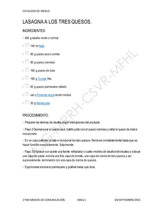 CATALOGODE MENUS.
1°HM-MEDIOS DE COMUNICACIÓN. MAQ.5 03/SEPTIEMBRE/2015
LASAGNA A LOS TRES QUESOS.
INGREDIENTES:
400 g lasaña verde o normal
140 ml Nata
80 g queso azul o similar
80 g queso cremoso
160 g queso de bola
180 g Tomate frito
60 g queso parmesano rallado
sal y Pimienta negra recién molida
30 g Mantequilla
PROCEDIMIENTO:
incorporarlo.
hayan fundido completamente. Salpimentar.
una capa de pasta, encima una fina capa de tomate, una capa de crema de tres quesos y así
sucesivamente, terminando con una capa de crema de quesos.
 