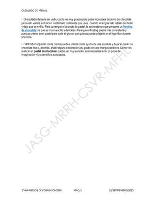CATALOGODE MENUS.
1°HM-MEDIOS DE COMUNICACIÓN. MAQ.5 03/SEPTIEMBRE/2015
pero esto variará en función del tamaño del molde que uses. Cuando lo tengas listo retíralo del horno
y deja que se enfría. Para conseguir el aspecto de pastel, te aconsejamos que prepares un frosting
de chocolate ya que es muy sencillo y delicioso.Para que el frosting quede más consistente y
puedas untarlo en el pastel para darle el grosor que quieras puedes dejarlo en el frigorífico durante
una hora.
brir el pastel con la crema puedes untarla con la ayuda de una espátula y dejar el pastel de
chocolate liso o, además,añadir alguna decoración a tu gusto con una manga pastelera. Como ves,
realizar un pastel de chocolate puede ser muy sencillo,solo necesitas tener un poco de
imaginación y los utensilios adecuados.
 