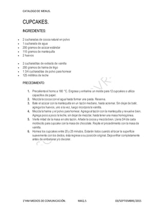 CATALOGODE MENUS.
1°HM-MEDIOS DE COMUNICACIÓN. MAQ.5 03/SEPTIEMBRE/2015
CUPCAKES.
INGREDIENTES:
 2 cucharadas de cocoa natural en polvo
 1 cucharada de agua
 200 gramos de azúcar estándar
 110 gramos de mantequilla
 2 huevos
 2 cucharaditas de extracto de vainilla
 200 gramos de harina de trigo
 1 3/4 cucharaditas de polvo para hornear
 125 mililitros de leche
PRECEDIMIENTO:
1. Precalienta el horno a 180 °C. Engrasa y enharina un molde para 12 cupcakes o utiliza
capacillos de papel.
2. Mezcla la cocoa con el agua hasta formar una pasta. Reserva.
3. Bate el azúcar con la mantequilla en un tazón mediano, hasta acremar. Sin dejar de batir,
agrega los huevos, uno a la vez, luego incorpora la vainilla.
4. Mezcla la harina y el polvo para hornear. Agrega al tazón con la mantequilla y revuelve bien.
Agrega poco a poco la leche, sin dejar de mezclar, hasta tener una masa homogénea.
5. Vierte mitad de la masa en otro tazón. Añade la cocoa y mezcla bien. Llena 3/4 de cada
moldecito para cupcake con la masa de chocolate. Repite el procedimiento con la masa de
vainilla.
6. Hornea los cupcakes entre 20 y 25 minutos. Estarán listos cuando al tocar la superficie
suavemente con los dedos, ésta regrese a su posición original. Deja enfriar completamente
antes de embetunar y/o decorar.
 