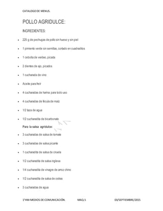 CATALOGODE MENUS.
1°HM-MEDIOS DE COMUNICACIÓN. MAQ.5 03/SEPTIEMBRE/2015
POLLO AGRIDULCE:
INGREDIENTES:
 225 g de pechugas de pollo sin hueso y sin piel
 1 pimiento verde sin semillas,cortado en cuadraditos
 1 cebolla de verdeo,picada
 2 dientes de ajo, picados
 1 cucharada de vino
 Aceite para freír
 4 cucharadas de harina para todo uso
 4 cucharadas de fécula de maíz
 1/2 taza de agua
 1/2 cucharadita de bicarbonato
Para la salsa agridulce:
 3 cucharadas de salsa de tomate
 3 cucharadas de salsa picante
 1 cucharadita de salsa de ciruela
 1/2 cucharadita de salsa inglesa
 1/4 cucharadita de vinagre de arroz chino
 1/2 cucharadita de salsa de ostras
 3 cucharadas de agua
 