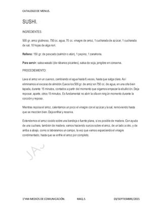 CATALOGODE MENUS.
1°HM-MEDIOS DE COMUNICACIÓN. MAQ.5 03/SEPTIEMBRE/2015
SUSHI.
INGREDIENTES:
500 gr. arroz glutinoso, 750 cc. agua, 70 cc. vinagre de arroz, 1 cucharada de azúcar, 1 cucharada
de sal, 10 hojas de alga nori.
Relleno: 150 gr. de pescado (salmón o atún), 1 pepino, 1 zanahoria.
Para servir: salsa wasabi (de rábanos picantes), salsa de soja, jengibre en conserva.
PROCEDIEMIENTO:
Lava el arroz en un cuenco, cambiando el agua hasta 6 veces, hasta que salga clara. Así
eliminamos el exceso de almidón.Cuece los 500 gr. de arroz en 750 cc. de agua, en una olla bien
tapada, durante 15 minutos, contados a partir del momento que oigamos empezar la ebullición. Deja
reposar, aparte, otros 15 minutos. Es fundamental no abrir la olla en ningún momento durante la
cocción y reposo.
Mientras reposa el arroz, calentamos un poco el vinagre con el azúcar y la sal, removiendo hasta
que se mezclen bien. Deja enfriar y reserva.
Extendemos el arroz cocido sobre una bandeja o fuente plana, si es posible de madera. Con ayuda
de una cuchara, también de madera, vamos haciendo surcos sobre elarroz, de un lado a otro, y de
arriba a abajo, como si labraramos un campo, la vez que vamos esparciendo el vinagre
condimentado, hasta que se enfríe el arroz por completo.
 