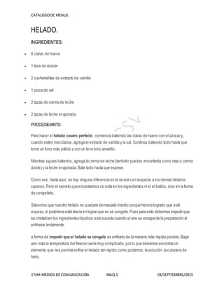 CATALOGODE MENUS.
1°HM-MEDIOS DE COMUNICACIÓN. MAQ.5 03/SEPTIEMBRE/2015
HELADO.
INGREDIENTES:
 8 claras de huevo
 1 taza de azúcar
 2 cucharaditas de extracto de vainilla
 1 pizca de sal
 2 tazas de crema de leche
 2 tazas de leche evaporada
PROCEDIEMINTO:
Para hacer el helado casero perfecto, comienza batiendo las claras de huevo con el azúcar y,
cuando estén mezcladas, agrega el extracto de vainilla y la sal. Continúa batiendo todo hasta que
tome un tono más pálido y con un leve tono amarillo.
Mientras sigues batiendo, agrega la crema de leche (también puedes encontrarla como nata o crema
doble) y la leche evaporada. Bate todo hasta que espese.
Como ves, hasta aquí, no hay ninguna diferencia en la receta con respecto a los demás helados
caseros. Pero el secreto que encontramos no está en los ingredientes ni el el batido, sino en la forma
de congelarlo.
Sabemos que nuestro helado no quedará demasiado blando porque hemos logrado que esté
espeso, el problema está ahora en lograr que no se congele. Pues para esto debemos impedir que
se cristalicen los ingredientes líquidos; esto sucede cuando el aire se escapa de la preparación al
enfriarse lentamente.
a forma de impedir que el helado se congele es enfriarlo de la manera más rápida posible.Bajar
aún más la temperatura del freezer sería muy complicado,por lo que debemos encontrar un
elemento que nos permita enfriar el helado tan rápido como podamos, la solución: la cubetera de
hielo.
 