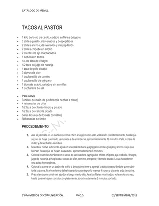 CATALOGODE MENUS.
1°HM-MEDIOS DE COMUNICACIÓN. MAQ.5 03/SEPTIEMBRE/2015
TACOS AL PASTOR:
 1 kilo de lomo de cerdo,cortado en filetes delgados
 3 chiles guajillo, desvenados y despepitados
 2 chiles anchos, desvenados y despepitados
 2 chiles chipotle en adobo
 2 dientes de ajo machacados
 1 cebolla en trozos
 1/4 de taza de vinagre
 1/2 taza de jugo de naranja
 1 taza de piña picada
 3 clavos de olor
 1 cucharadita de comino
 1 cucharadita de orégano
 1 jitomate asado, pelado y sin semillas
 1 cucharada de sal
 Para servir
 Tortillas de maíz (de preferencia hechas a mano)
 4 rebanadas de piña
 1/2 taza de cilantro limpio y picado
 1/2 taza de cebolla picada
 Salsa taquera de tomate (tomatillo)
 Rebanadas de limón
PROCEDIEMIENTO:
1. Asa el jitomateenun sartén o comalchicoafuegomedio-alto,volteando constantemente,hastaque
su pielse haya quemadoyempieceadesprenderse,aproximadamente10minutos.Pela,cortaa la
mitady desechalassemillas.
2. Mientras,hierve suficienteaguaenunaollamedianayagregalos chilesguajilloyancho.Dejaque
hiervan hasta quese hayan suavizado, aproximadamente5minutos.
3. Colocaloschileshervidosenel vaso dela licuadora.Agregalos chileschipotle,ajo,cebolla,vinagre,
jugode naranja,piñapicada,clavosdeolor, comino,oréganoyjitomateasado.Licuahastatener
unasalsa homogénea.
4. Colocalacarneenuntazón de vidrio o bolsaconcierrey agregalasalsa asegurándotequecubrir
toda lacarne.Marinadentrodelrefrigeradordurantepor lomenos4 horaso durante todala noche.
5. Precalientauncomal oel asadora fuegomedio-alto.Asa los filetes marinados,volteandounavez,
hasta quese hayan cocidocompletamente,aproximadamente2minutosporlado.
 