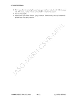 CATALOGODE MENUS.
1°HM-MEDIOS DE COMUNICACIÓN. MAQ.5 03/SEPTIEMBRE/2015
6. Mientras,asa lasrebanadasdepiñaque se hayan quemadoligeramente,alrededorde5minutospor
lado.Si lo deseas, puedesbarnizarlasconlasalsa dela carnemientrasseasan.
7. Picalacarney la piña.
8. Sirve lacarnesobretortillas calientes,agregapiñaasada.Añade cilantroycebollapicada,salsade
tomatey unasgotas dejugo delimón.
 