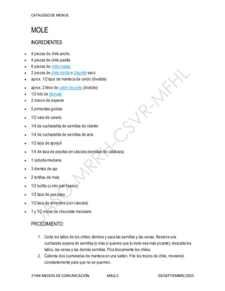 CATALOGODE MENUS.
1°HM-MEDIOS DE COMUNICACIÓN. MAQ.5 03/SEPTIEMBRE/2015
MOLE
INGREDIENTES:
 4 piezas de chile ancho
 4 piezas de chile pasilla
 6 piezas de chile mulato
 2 piezas de chile morita o chipotle seco
 aprox. 1/2 taza de manteca de cerdo (dividida)
 aprox. 2 litros de caldo de pollo (dividido)
 1/2 kilo de jitomate
 2 clavos de especie
 5 pimientas gordas
 1/2 vara de canela
 1/4 de cucharadita de semillas de cilantro
 1/4 de cucharadita de semillas de anís
 1/2 taza de ajonjolí
 1/4 de taza de pepitas sin cáscara (semillas de calabaza)
 1 cebolla mediana
 3 dientes de ajo
 2 tortillas de maíz
 1/2 bolillo (u otro pan blanco)
 1/2 taza de uva pasa
 1/2 taza de almendra (con cáscara)
 1 y 1/2 onzas de chocolate mexicano
PRCEDIMIENTO:
1. Corta los tallos de los chiles;ábrelos y saca las semillas y las venas. Reserva una
cucharada sopera de semillas (o más si quieres que tu mole sea más picante); descarta los
tallos, las venas y las demás semillas. Pica tóscamente los chiles.
2. Calienta dos cucharadas de manteca en una sartén. Fríe los trozos de chile, moviendo
constantemente para que no se quemen.
 