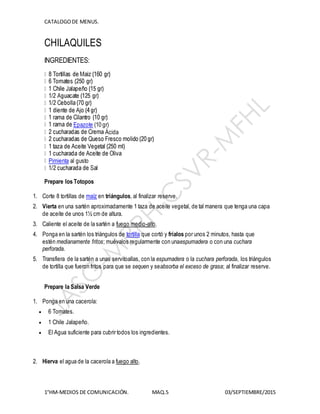 CATALOGODE MENUS.
1°HM-MEDIOS DE COMUNICACIÓN. MAQ.5 03/SEPTIEMBRE/2015
CHILAQUILES
INGREDIENTES:
Epazote (10 gr)
Ácida
Pimienta al gusto
Prepare los Totopos
1. Corte 8 tortillas de maíz en triángulos, al finalizar reserve.
2. Vierta en una sartén aproximadamente 1 taza de aceite vegetal, de tal manera que tenga una capa
de aceite de unos 1½ cm de altura.
3. Caliente el aceite de la sartén a fuego medio-alto.
4. Ponga en la sartén los triángulos de tortilla que cortó y fríalos por unos 2 minutos, hasta que
estén medianamente fritos; muévalos regularmente con unaespumadera o con una cuchara
perforada.
5. Transfiera de la sartén a unas servitoallas, con la espumadera o la cuchara perforada, los triángulos
de tortilla que fueron fritos para que se sequen y seabsorba el exceso de grasa; al finalizar reserve.
Prepare la Salsa Verde
1. Ponga en una cacerola:
 6 Tomates.
 1 Chile Jalapeño.
 El Agua suficiente para cubrir todos los ingredientes.
2. Hierva el agua de la cacerola a fuego alto.
 