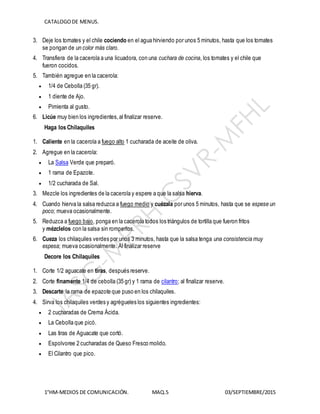 CATALOGODE MENUS.
1°HM-MEDIOS DE COMUNICACIÓN. MAQ.5 03/SEPTIEMBRE/2015
3. Deje los tomates y el chile cociendo en el agua hirviendo por unos 5 minutos, hasta que los tomates
se pongan de un color más claro.
4. Transfiera de la cacerola a una licuadora, con una cuchara de cocina, los tomates y el chile que
fueron cocidos.
5. También agregue en la cacerola:
 1/4 de Cebolla (35 gr).
 1 diente de Ajo.
 Pimienta al gusto.
6. Licúe muy bien los ingredientes,al finalizar reserve.
Haga los Chilaquiles
1. Caliente en la cacerola a fuego alto 1 cucharada de aceite de oliva.
2. Agregue en la cacerola:
 La Salsa Verde que preparó.
 1 rama de Epazote.
 1/2 cucharada de Sal.
3. Mezcle los ingredientes de la cacerola y espere a que la salsa hierva.
4. Cuando hierva la salsa reduzca a fuego medio y cuézala por unos 5 minutos, hasta que se espese un
poco; mueva ocasionalmente.
5. Reduzca a fuego bajo, ponga en la cacerola todos los triángulos de tortilla que fueron fritos
y mézclelos con la salsa sin romperlos.
6. Cueza los chilaquiles verdes por unos 3 minutos, hasta que la salsa tenga una consistencia muy
espesa; mueva ocasionalmente. Al finalizar reserve
Decore los Chilaquiles
1. Corte 1/2 aguacate en tiras, después reserve.
2. Corte finamente 1/4 de cebolla (35 gr) y 1 rama de cilantro; al finalizar reserve.
3. Descarte la rama de epazote que puso en los chilaquiles.
4. Sirva los chilaquiles verdes y agrégueles los siguientes ingredientes:
 2 cucharadas de Crema Ácida.
 La Cebolla que picó.
 Las tiras de Aguacate que cortó.
 Espolvoree 2 cucharadas de Queso Fresco molido.
 El Cilantro que pico.
 