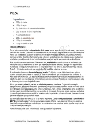 CATALOGODE MENUS.
1°HM-MEDIOS DE COMUNICACIÓN. MAQ.5 03/SEPTIEMBRE/2015
PIZZA
Ingredientes
 300 g de harina
 160 g de agua
 5 g de levadura de panadería instantánea
 20 g de aceite de oliva virgen extra
 1 cucharadita de sal
 200 g de salsa de tomate
 100 g de mozzarella
 100 g de jamón de york
PROCEDIMIENTO:
En un bol ponemos todos los ingredientes de la masa: harina, agua, levadura, aceite y sal y mezclamos
bien con una cuchara. Una masa de pizza es como un pan sencillo. Se puede hacer con cualquier tipo de
harina y la cantidad de agua será aproximadamente de la mitad de la de harina. Si usamos una harina
con más cantidad de gluten (harina de fuerza) entonces necesitaremos algo más de agua y si utilizamos
una harina normal (como la de hoy) con la mitad de agua (por harina) y un poco más será suficiente.
Acto seguido pasaremos a amasar. Si tenemos una amasadoraestupendo porque no tendremos que
hacer gran cosa. Si no tenemos lo unico que haremos será estirar la masa y recoger con la palma de la
mano hasta conseguir una masa que no se pega a las manos ni a la mesa, es una masa fina y elástica.
Entre 5 y 10 minutos serán más que suficientes. No hará falta enharinar la mesa.
A continuación dejaremos fermentar la masa tapada. El objetivo es que doble de volumen. ¿Y eso
cuando lo hace? La respuesta es sencilla, si hace frio tardará más que si hace calor. O al contrario, si
hace calor tardará menos. Las mejores masas cuanto más tarden mejor porque la masa se desarrolla de
otra forma, pero con nuestra pizza sin complicaciones nos dará igual. Nosotros la dejamos y cuando suba
al doble seguiremos por el siguiente paso.
Ahora que nuestra masa ha crecido lo suficiente podemos continuar. Cogemos la masa y la
desgasificamos, es decir la amasamos ligeramente para que vuelva a su volumen inicial. Podemos pasar
a dividirla para hacer pizzas pequeñas o hacer una grande. Para estirarla sin complicaciones la estiramos
con las manos como podamos o bien con un rodillo, la forma es lo de menos,si sale cuadrada adelante si
conseguís una masa redonda genial. Le pondremos los ingredientes, primero el tomate, después el queso
y el resto de cosas que queramos añadir.
EL último paso es el del horno, y no es el menos importante. Con elhorno precalentado a un mínimo de
230 ºC metemos la pizza. Podemos usar una piedra para el horno o una bandeja. Si tenemos piedra la
base de la pizza quedará más crujiente pero no nos tenemos que complicar la vida, quedan muy ricas en
cualquier bandeja que tengáis.
Hornearemos durante unos 8-10 minutos, hasta que se dore ligeramente.
 
