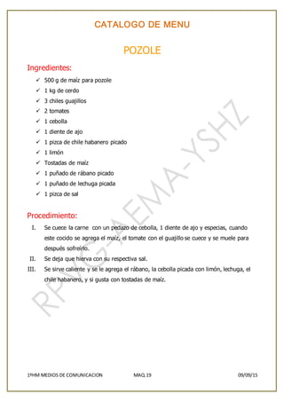 CATALOGO DE MENU
1ºHM MEDIOS DE COMUNICACION MAQ.19 09/09/15
POZOLE
Ingredientes:
 500 g de maíz para pozole
 1 kg de cerdo
 3 chiles guajillos
 2 tomates
 1 cebolla
 1 diente de ajo
 1 pizca de chile habanero picado
 1 limón
 Tostadas de maíz
 1 puñado de rábano picado
 1 puñado de lechuga picada
 1 pizca de sal
Procedimiento:
I. Se cuece la carne con un pedazo de cebolla, 1 diente de ajo y especias, cuando
este cocido se agrega el maíz, el tomate con el guajillo se cuece y se muele para
después sofreírlo.
II. Se deja que hierva con su respectiva sal.
III. Se sirve caliente y se le agrega el rábano, la cebolla picada con limón, lechuga, el
chile habanero, y si gusta con tostadas de maíz.
 