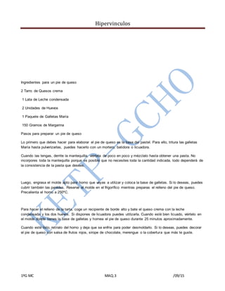 Hipervinculos
1ºG MC MAQ.3 /09/15
Ingredientes para un pie de queso
2 Tarro de Quesos crema
1 Lata de Leche condensada
2 Unidades de Huevos
1 Paquete de Galletas María
150 Gramos de Margarina
Pasos para preparar un pie de queso
Lo primero que debes hacer para elaborar el pie de queso es la base del pastel. Para ello, tritura las galletas
María hasta pulverizarlas, puedes hacerlo con un mortero, batidora o licuadora.
Cuando las tengas, derrite la mantequilla, viértela de poco en poco y mézclalo hasta obtener una pasta. No
incorpores toda la mantequilla porque es posible que no necesites toda la cantidad indicada, todo dependerá de
la consistencia de la pasta que desees.
Luego, engrasa el molde apto para horno que vayas a utilizar y coloca la base de galletas. Si lo deseas, puedes
cubrir también las paredes. Reserva el molde en el frigorífico mientras preparas el relleno del pie de queso.
Precalienta el horno a 250ºC.
Para hacer el relleno de la tarta, coge un recipiente de borde alto y bate el queso crema con la leche
condensada y los dos huevos. Si dispones de licuadora puedes utilizarla. Cuando esté bien licuado, viértelo en
el molde donde tienes la base de galletas y hornea el pie de queso durante 25 minutos aproximadamente.
Cuando esté listo, retíralo del horno y deja que se enfríe para poder desmoldarlo. Si lo deseas, puedes decorar
el pie de queso con salsa de frutos rojos, sirope de chocolate, merengue o la cobertura que más te guste.
 