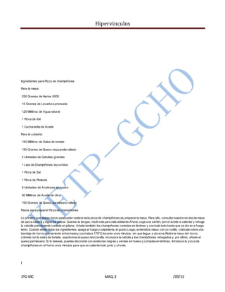 Hipervinculos
1ºG MC MAQ.3 /09/15
Ingredientes para Pizza de champiñones
Para la masa:
250 Gramos de Harina 0000
15 Gramos de Levadura prensada
125 Mililitros de Agua natural
1 Pizca de Sal
1 Cucharadita de Aceite
Para la cubierta:
150 Mililitros de Salsa de tomate
150 Gramos de Queso mozzarella rallado
2 Unidades de Cebollas grandes
1 Lata de Champiñónes escurridos
1 Pizca de Sal
1 Pizca de Pimienta
9 Unidades de Aceitunas sin hueso
50 Mililitros de Aceite de oliva
100 Gramos de Queso parmesano rallado
Pasos para preparar Pizza de champiñones
Lo primero que debes hacer para poder realizar esta pizza de champiñones es preparar la masa. Para ello, consulta nuestra rec eta de masa
de pizza casera y sigue los pasos. Cuando la tengas, resérvala para más adelante.Ahora, coge una sartén, pon el aceite a calentar y rehoga
la cebolla previamente cortada en juliana. Añade también los champiñones cortados en lámines y cocínalo todo hasta que se doren a fuego
lento. Cuando estén listos los ingredientes, apaga el fuego y salpimenta al gusto.Luego, extiende la masa con un rodillo, colócala sobre una
bandeja de horno previamente enharinada y cocínala a 170ºCdurante unos minutos, sin que llegue a dorarse.Retira la masa del horno,
cúbrela con la salsa de tomate, espolvorea elqueso mozzarella, incorpora la cebolla y los champiñones rehogados y, por último, añade el
queso parmesano. Si lo deseas, puedes decorarla con aceitunas negras y verdes sin hueso y cortadasen láminas. Introduce la pizza de
champiñones en el horno unos minutos para que se caliente todo junto y sírvela.
I
 