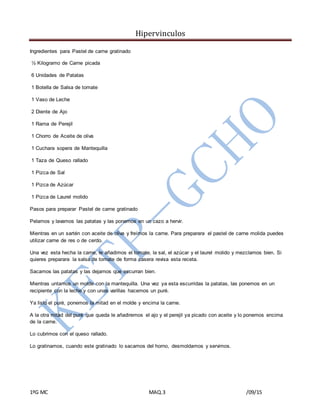Hipervinculos
1ºG MC MAQ.3 /09/15
Ingredientes para Pastel de carne gratinado
½ Kilogramo de Carne picada
6 Unidades de Patatas
1 Botella de Salsa de tomate
1 Vaso de Leche
2 Diente de Ajo
1 Rama de Perejil
1 Chorro de Aceite de oliva
1 Cuchara sopera de Mantequilla
1 Taza de Queso rallado
1 Pizca de Sal
1 Pizca de Azúcar
1 Pizca de Laurel molido
Pasos para preparar Pastel de carne gratinado
Pelamos y lavamos las patatas y las ponemos en un cazo a hervir.
Mientras en un sartén con aceite de oliva y freímos la carne. Para preparara el pastel de carne molida puedes
utilizar carne de res o de cerdo.
Una vez esta hecha la carne, le añadimos el tomate, la sal, el azúcar y el laurel molido y mezclamos bien. Si
quieres preparara la salsa de tomate de forma casera revisa esta receta.
Sacamos las patatas y las dejamos que escurran bien.
Mientras untamos un molde con la mantequilla. Una vez ya esta escurridas la patatas, las ponemos en un
recipiente con la leche y con unas varillas hacemos un puré.
Ya listo el puré, ponemos la mitad en el molde y encima la carne.
A la otra mitad del puré que queda le añadiremos el ajo y el perejil ya picado con aceite y lo ponemos encima
de la carne.
Lo cubrimos con el queso rallado.
Lo gratinamos, cuando este gratinado lo sacamos del horno, desmoldamos y servimos.
 