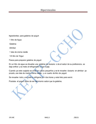 Hipervinculos
1ºG MC MAQ.3 /09/15
Ingredientes para gelatina de yogurt
1 litro de Agua
Gelatina
Almíbar
1 lata de crema nestle
1/4 litro de Yogur
Pasos para preparar gelatina de yogurt
En un litro de agua se disuelve una gelatina de durazno o de el sabor de su preferencia, se
deja enfriar y se mete al refrigerador a que cuaje.
Cuando ya este cuajada se corta en cubos pequeños y se le revuelve durazno en almibar ya
picado, una lata de media crema nestle y un cuarto de litro de yogurt.
Se revuelve todo y se mete a refrigerar por dos horas y esta listo para servir.
Posdata el yogurt debe de ser del mismo sabor que la gelatina.
 
