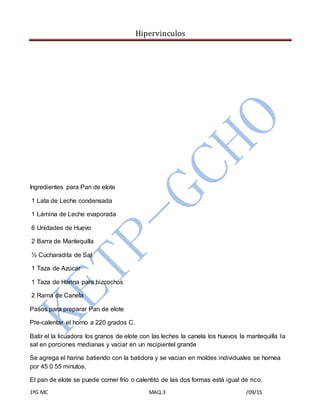 Hipervinculos
1ºG MC MAQ.3 /09/15
Ingredientes para Pan de elote
1 Lata de Leche condensada
1 Lámina de Leche evaporada
6 Unidades de Huevo
2 Barra de Mantequilla
½ Cucharadita de Sal
1 Taza de Azúcar
1 Taza de Harina para bizcochos
2 Rama de Canela
Pasos para preparar Pan de elote
Pre-calentar el horno a 220 grados C.
Batir el la licuadora los granos de elote con las leches la canela los huevos la mantequilla la
sal en porciones medianas y vaciar en un recipientel grande
Se agrega el harina batiendo con la batidora y se vacian en moldes individuales se hornea
por 45 0 55 minutos.
El pan de elote se puede comer frío o calentito de las dos formas está igual de rico.
 