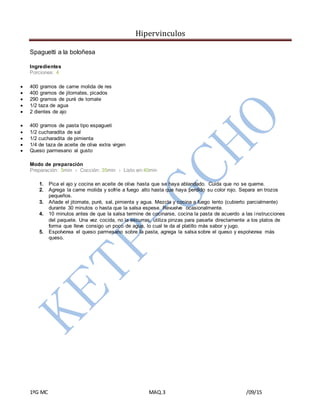 Hipervinculos
1ºG MC MAQ.3 /09/15
Spaguetti a la boloñesa
Ingredientes
Porciones: 4
 400 gramos de carne molida de res
 400 gramos de jitomates, picados
 290 gramos de puré de tomate
 1/2 taza de agua
 2 dientes de ajo
 400 gramos de pasta tipo espagueti
 1/2 cucharadita de sal
 1/2 cucharadita de pimienta
 1/4 de taza de aceite de oliva extra virgen
 Queso parmesano al gusto
Modo de preparación
Preparación: 5min › Cocción: 35min › Listo en:40min
1. Pica el ajo y cocina en aceite de oliva hasta que se haya ablandado. Cuida que no se queme.
2. Agrega la carne molida y sofríe a fuego alto hasta que haya perdido su color rojo. Separa en trozos
pequeños.
3. Añade el jitomate, puré, sal, pimienta y agua. Mezcla y cocina a fuego lento (cubierto parcialmente)
durante 30 minutos o hasta que la salsa espese. Revuelve ocasionalmente.
4. 10 minutos antes de que la salsa termine de cocinarse, cocina la pasta de acuerdo a las instrucciones
del paquete. Una vez cocida, no la escurras, utiliza pinzas para pasarla directamente a los platos de
forma que lleve consigo un poco de agua, lo cual le da al platillo más sabor y jugo.
5. Espolvorea el queso parmesano sobre la pasta, agrega la salsa sobre el queso y espolvorea más
queso.
 