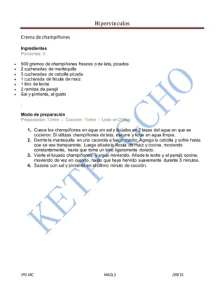 Hipervinculos
1ºG MC MAQ.3 /09/15
Crema de champiñones
Ingredientes
Porciones: 6
 500 gramos de champiñones frescos o de lata, picados
 2 cucharadas de mantequilla
 3 cucharadas de cebolla picada
 1 cucharada de fécula de maíz
 1 litro de leche
 2 ramitas de perejil
 Sal y pimienta, al gusto
.
Modo de preparación
Preparación: 10min › Cocción: 15min › Listo en:25min
1. Cuece los champiñones en agua sin sal y licúalos en 2 tazas del agua en que se
cocieron. Si utilizas champiñones de lata, escurre y licua en agua limpia.
2. Derrite la mantequilla en una cacerola a fuego medio. Agrega la cebolla y sofríe hasta
que se vea transparente. Luego añade la fécula de maíz y cocina, moviendo
constantemente, hasta que tome un tono ligeramente dorado.
3. Vierte el licuado champiñones, y sigue moviendo. Añade la leche y el perejil; cocina,
moviendo de vez en cuando, hasta que haya hervido suavemente durante 5 minutos.
4. Sazona con sal y pimienta en el último minuto de cocción.
 