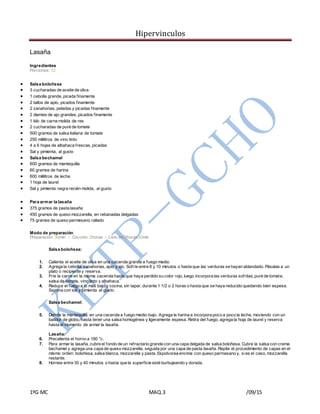 Hipervinculos
1ºG MC MAQ.3 /09/15
Lasaña
Ingredientes
Porciones: 12
 Salsa boloñesa
 3 cucharadas de aceite de oliva
 1 cebolla grande, picada finamente
 2 tallos de apio, picados finamente
 2 zanahorias, peladas y picadas finamente
 2 dientes de ajo grandes, picados finamente
 1 kilo de carne molida de res
 2 cucharadas de puré de tomate
 500 gramos de salsa italiana de tomate
 250 mililitros de vino tinto
 4 a 6 hojas de albahaca frescas, picadas
 Sal y pimienta, al gusto
 Salsa bechamel
 600 gramos de mantequilla
 60 gramos de harina
 600 mililitros de leche
 1 hoja de laurel
 Sal y pimienta negra recién molida, al gusto
 Para armar la lasaña
 375 gramos de pasta lasaña
 450 gramos de queso mozzarella, en rebanadas delgadas
 75 gramos de queso parmesano rallado
Modo de preparación
Preparación: 30min › Cocción: 2horas › Listo en:2horas30min
Salsa boloñesa:
1. Calienta el aceite de oliva en una cacerola grande a fuego medio.
2. Agrega la cebolla, zanahorias, apio y ajo. Sofríe entre 8 y 10 minutos o hasta que las verduras se hayan ablandado. Pásalas a un
plato o recipiente y reserva.
3. Fríe la carne en la misma cacerola hasta que haya perdido su color rojo, luego incorpora las verduras sofritas, puré de tomate,
salsa de tomate, vino tinto y albahaca.
4. Reduce el fuego a lo más bajo y cocina, sin tapar, durante 1 1/2 o 2 horas o hasta que se haya reducido quedando bien espesa.
Sazona con sal y pimienta al gusto.
Salsa bechamel:
5. Derrite la mantequilla en una cacerola a fuego medio-bajo. Agrega la harina e incorpora poco a poco la leche, moviendo con un
batidor de globo, hasta tener una salsa homogénea y ligeramente espesa. Retira del fuego, agrega la hoja de laurel y reserva
hasta el momento de armar la lasaña.
Lasaña:
6. Precalienta el horno a 180 °c.
7. Para armar la lasaña, cubre el fondo de un refractario grande con una capa delgada de salsa boloñesa. Cubre la salsa con crema
bechamel y agrega una capa de queso mozzarella, seguida por una capa de pasta lasaña. Repite el procedimiento de capas en el
mismo orden: boloñesa, salsa blanca, mozzarella y pasta. Espolvorea encima con queso parmesano y, sies el caso, mozzarella
restante.
8. Hornea entre 30 y 40 minutos o hasta que la superficie esté burbujeando y dorada.
 