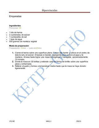 Hipervinculos
1ºG MC MAQ.3 /09/15
Empanadas
Ingredientes
Porciones: 30
 1 kilo de harina
 2 cucharadas de azúcar
 1 cucharadita de sal
 1 taza de agua
 500 gramos de manteca vegetal
Modo de preparación
Preparación: 20min › Listo en:20min
1. Cierne el harina sobre una superficie plana. Forma una fuente y coloca en el centro de
ésta la sal y el azúcar. Empieza a mezclar, agregando poco a poco el agua y la
manteca. Amasa hasta lograr una masa homogénea y manejable, aproximadamente
10 minutos.
2. Divide la masa en 30 bolitas y extiende cada en forma de tortilla sobre una superficie
plana y enharinada.
3. Rellena al gusto y hornea a temperatura media hasta que la masa se haya dorado
ligeramente.
 