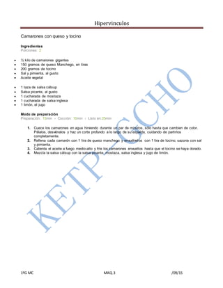 Hipervinculos
1ºG MC MAQ.3 /09/15
Camarones con queso y tocino
Ingredientes
Porciones: 2
 ½ kilo de camarones gigantes
 150 gramos de queso Manchego, en tiras
 200 gramos de tocino
 Sal y pimienta, al gusto
 Aceite vegetal
 1 taza de salsa cátsup
 Salsa picante, al gusto
 1 cucharada de mostaza
 1 cucharada de salsa inglesa
 1 limón, el jugo
Modo de preparación
Preparación: 15min › Cocción: 10min › Listo en:25min
1. Cuece los camarones en agua hirviendo durante un par de minutos, sólo hasta que cambien de color.
Pélalos, desvénalos y haz un corte profundo a lo largo de su espalda, cuidando de partirlos
completamente.
2. Rellena cada camarón con 1 tira de queso manchego y envuélvelos con 1 tira de tocino; sazona con sal
y pimienta.
3. Calienta el aceite a fuego medio-alto y fríe los camarones envueltos hasta que el tocino se haya dorado.
4. Mezcla la salsa cátsup con la salsa picante, mostaza, salsa inglesa y jugo de limón.
 